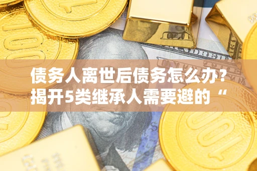 北京债务人离世后债务怎么办？揭开5类继承人需要避的“坑”