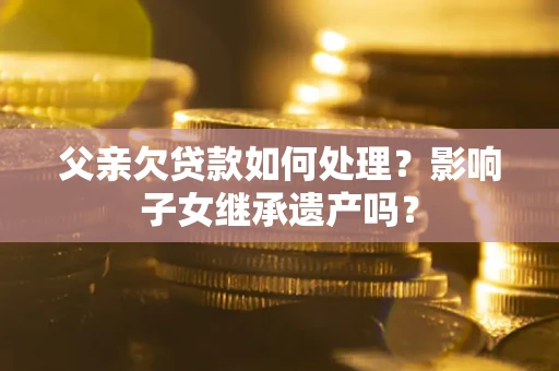 北京父亲欠贷款如何处理?影响子女继承遗产吗? 北京父亲欠贷款如何处理?影响子女继承遗产吗?