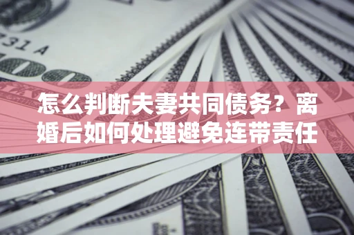 北京怎么判断夫妻共同债务？离婚后如何处理避免连带责任？