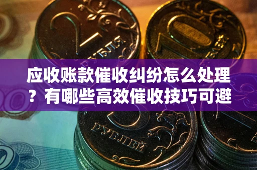 北京应收账款催收纠纷怎么处理？有哪些高效催收技巧可避免坏账？